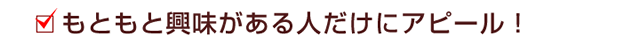 もともと興味がある人だけにアピール！